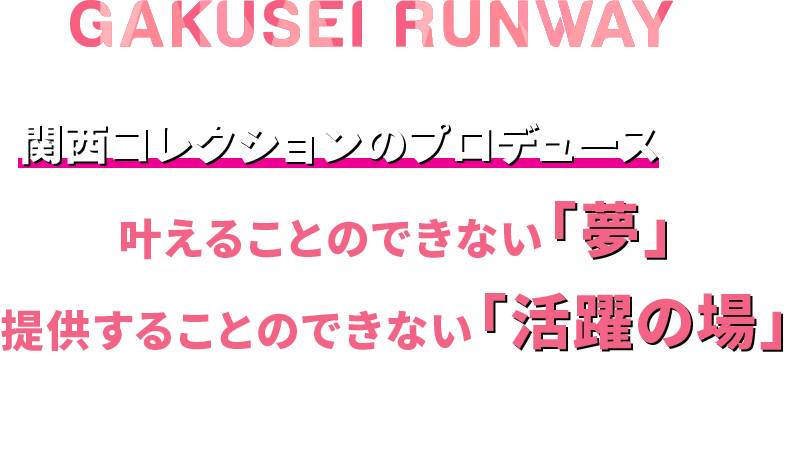 GAKUSEI RUNWAYは【 関西コレクションのプロデュース 】でしか叶えることのできない「夢」、
            提供することのできない「活躍の場」を展開していきます。