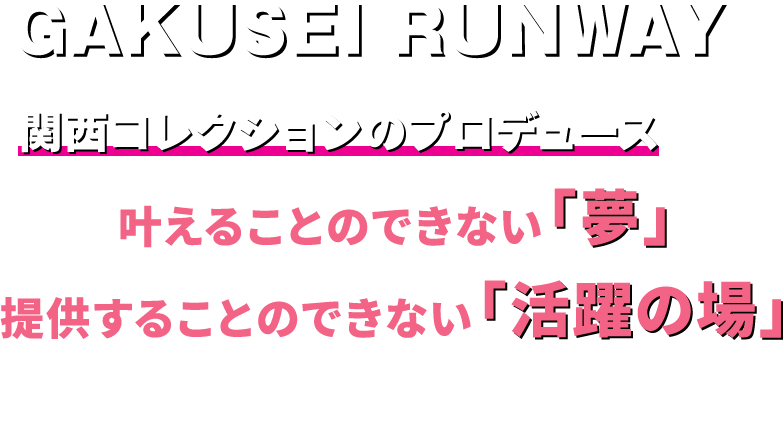 GAKUSEI RUNWAYは【 関西コレクションのプロデュース 】でしか叶えることのできない「夢」、提供することのできない「活躍の場」を展開していきます。